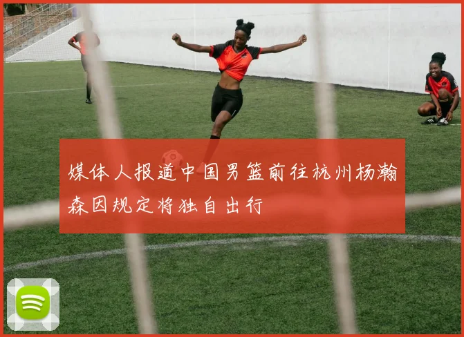 媒体人报道中国男篮前往杭州杨瀚森因规定将独自出行