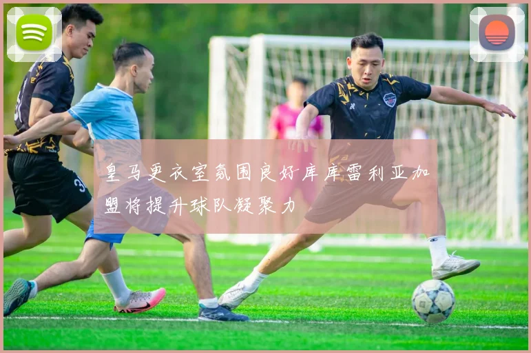 皇马更衣室氛围良好库库雷利亚加盟将提升球队凝聚力