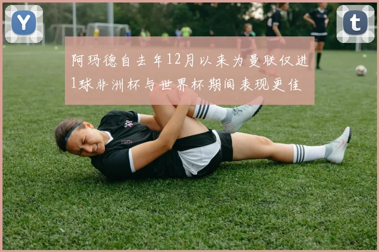 阿玛德自去年12月以来为曼联仅进1球非洲杯与世界杯期间表现更佳