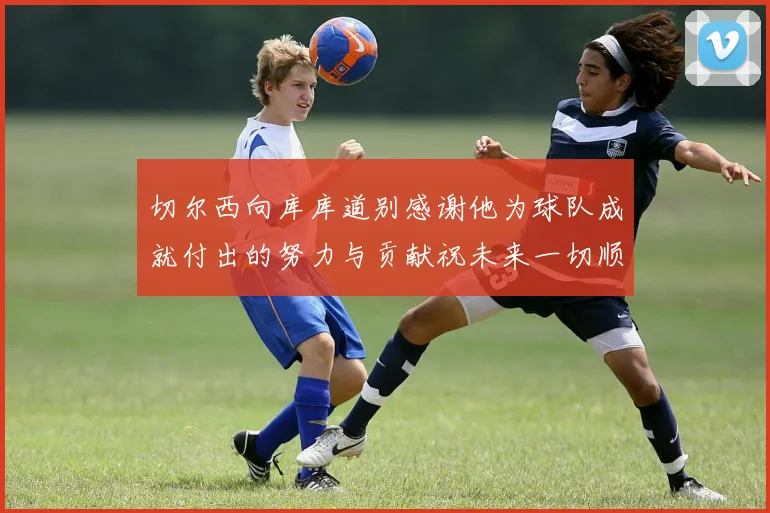 切尔西向库库道别感谢他为球队成就付出的努力与贡献祝未来一切顺利
