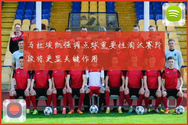 马杜埃凯强调点球重要性淘汰赛阶段将更显关键作用