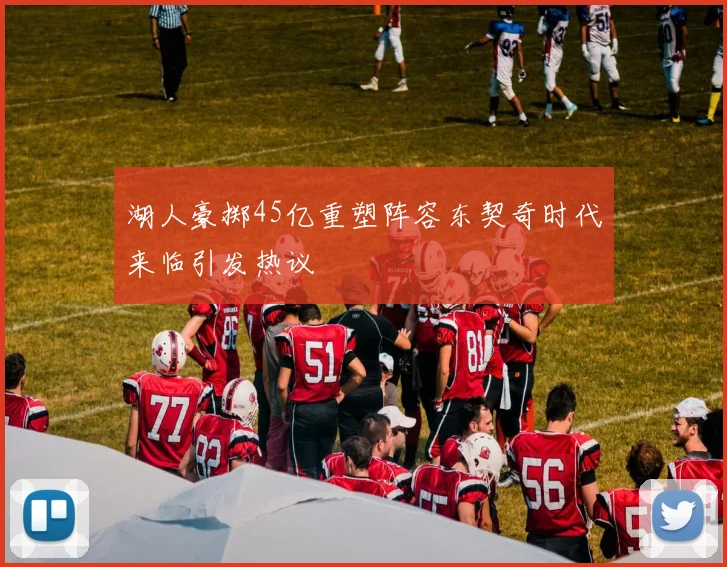 湖人豪掷45亿重塑阵容东契奇时代来临引发热议