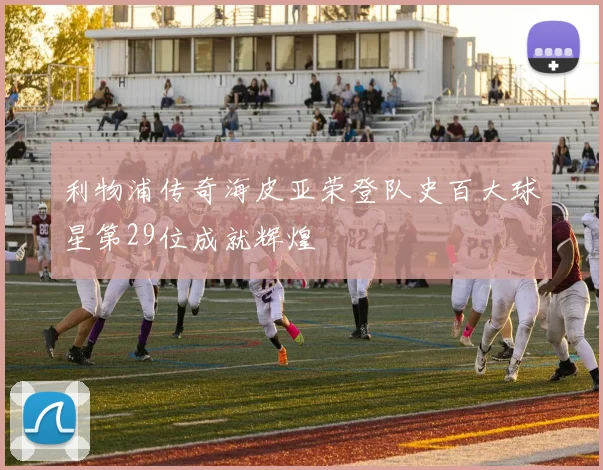 利物浦传奇海皮亚荣登队史百大球星第29位成就辉煌