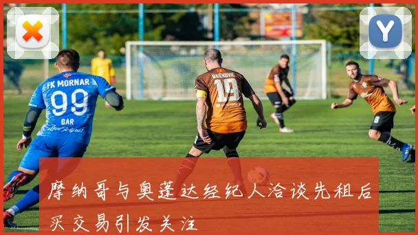 摩纳哥与奥蓬达经纪人洽谈先租后买交易引发关注