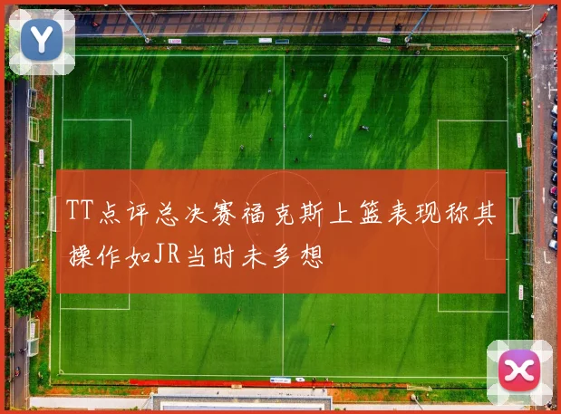 TT点评总决赛福克斯上篮表现称其操作如JR当时未多想