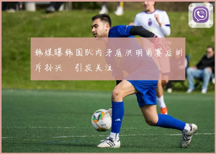 韩媒曝韩国队内矛盾洪明甫赛后训斥孙兴慜引发关注